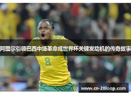 阿图尔引领巴西中场革命成世界杯关键发动机的传奇故事 阿图尔引领巴西中场革命成世界杯关键发动机的传奇故事