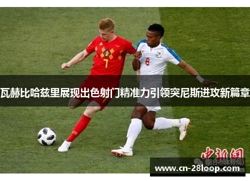 瓦赫比哈兹里展现出色射门精准力引领突尼斯进攻新篇章