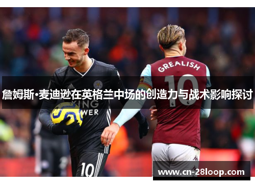 詹姆斯·麦迪逊在英格兰中场的创造力与战术影响探讨 詹姆斯·麦迪逊在英格兰中场的创造力与战术影响探讨