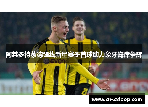阿莱多特蒙德锋线新星赛季首球助力象牙海岸争辉 阿莱多特蒙德锋线新星赛季首球助力象牙海岸争辉