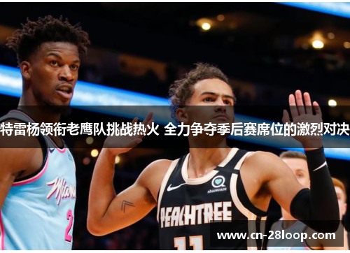 特雷杨领衔老鹰队挑战热火 全力争夺季后赛席位的激烈对决