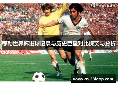 穆勒世界杯进球记录与历史巨星对比探究与分析