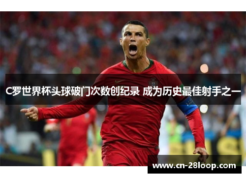 C罗世界杯头球破门次数创纪录 成为历史最佳射手之一 C罗世界杯头球破门次数创纪录 成为历史最佳射手之一