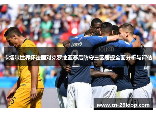 卡塔尔世界杯法国对克罗地亚赛后防守三区表现全面分析与评估