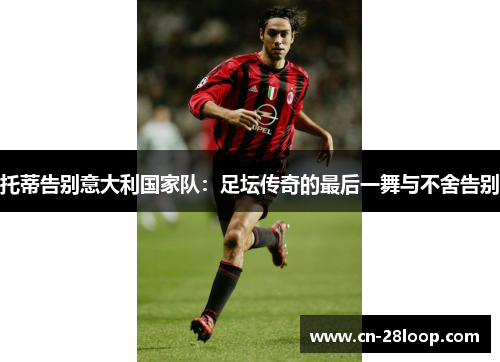 托蒂告别意大利国家队：足坛传奇的最后一舞与不舍告别