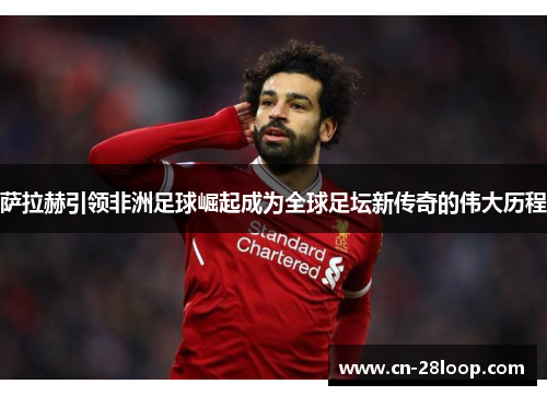 萨拉赫引领非洲足球崛起成为全球足坛新传奇的伟大历程