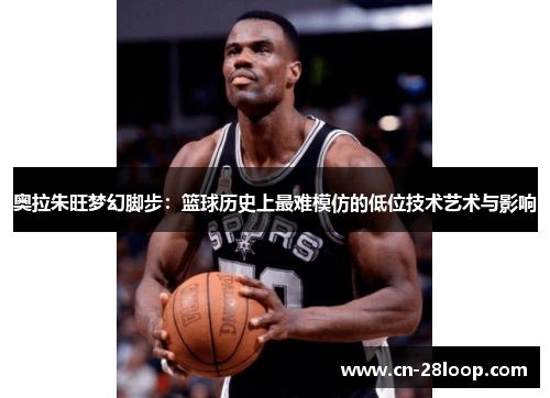 奥拉朱旺梦幻脚步：篮球历史上最难模仿的低位技术艺术与影响