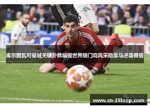 库尔图瓦对曼城关键扑救展现世界级门将风采助皇马逆袭晋级