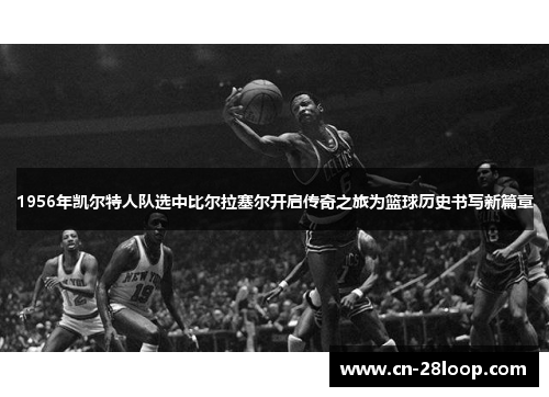 1956年凯尔特人队选中比尔拉塞尔开启传奇之旅为篮球历史书写新篇章