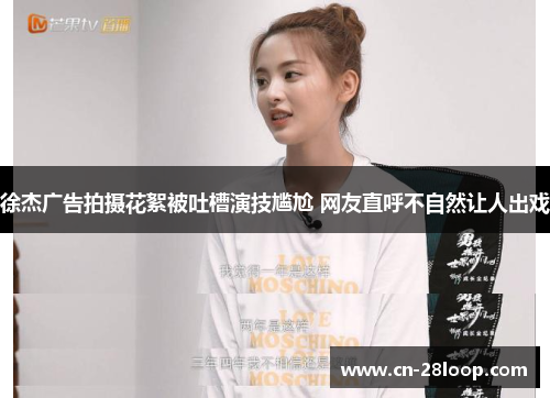 徐杰广告拍摄花絮被吐槽演技尴尬 网友直呼不自然让人出戏 徐杰广告拍摄花絮被吐槽演技尴尬 网友直呼不自然让人出戏