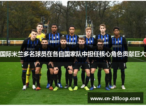 国际米兰多名球员在各自国家队中担任核心角色贡献巨大 国际米兰多名球员在各自国家队中担任核心角色贡献巨大