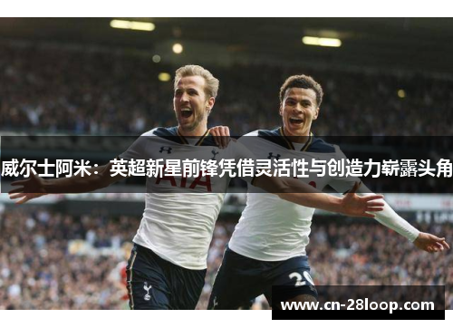 威尔士阿米：英超新星前锋凭借灵活性与创造力崭露头角