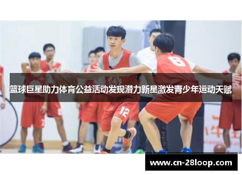 篮球巨星助力体育公益活动发现潜力新星激发青少年运动天赋 篮球巨星助力体育公益活动发现潜力新星激发青少年运动天赋