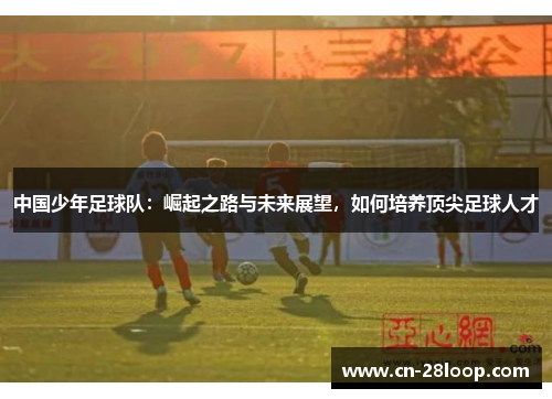 中国少年足球队:崛起之路与未来展望,如何培养顶尖足球人才 中国少年足球队:崛起之路与未来展望,如何培养顶尖足球人才