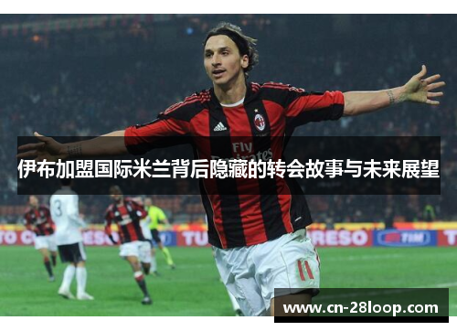 伊布加盟国际米兰背后隐藏的转会故事与未来展望