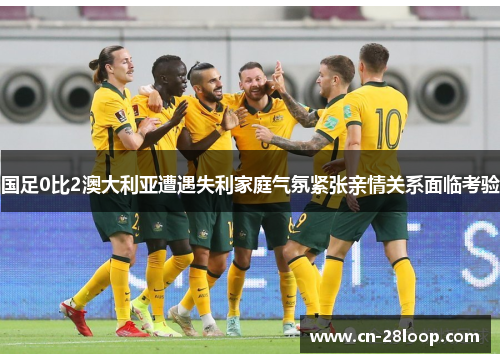 国足0比2澳大利亚遭遇失利家庭气氛紧张亲情关系面临考验 国足0比2澳大利亚遭遇失利家庭气氛紧张亲情关系面临考验