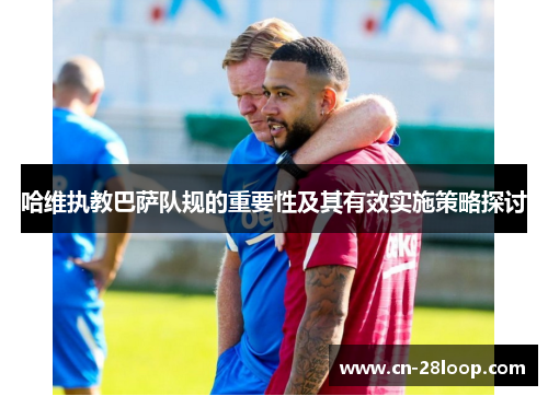 哈维执教巴萨队规的重要性及其有效实施策略探讨 哈维执教巴萨队规的重要性及其有效实施策略探讨