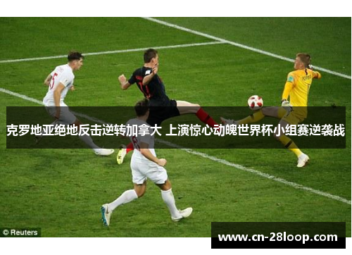 克罗地亚绝地反击逆转加拿大 上演惊心动魄世界杯小组赛逆袭战 克罗地亚绝地反击逆转加拿大 上演惊心动魄世界杯小组赛逆袭战