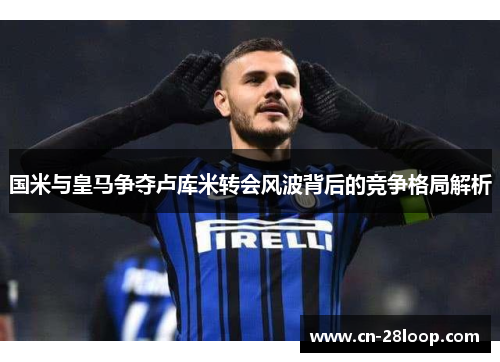 国米与皇马争夺卢库米转会风波背后的竞争格局解析 国米与皇马争夺卢库米转会风波背后的竞争格局解析