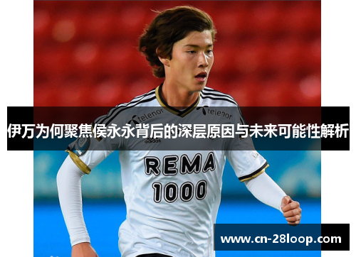 伊万为何聚焦侯永永背后的深层原因与未来可能性解析