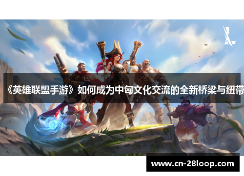 《英雄联盟手游》如何成为中匈文化交流的全新桥梁与纽带 《英雄联盟手游》如何成为中匈文化交流的全新桥梁与纽带