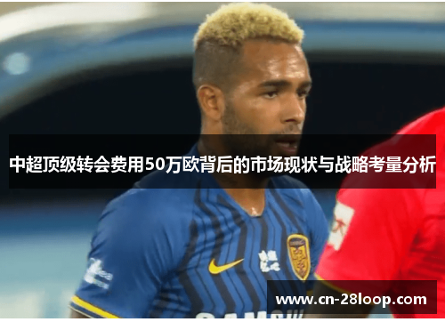 中超顶级转会费用50万欧背后的市场现状与战略考量分析