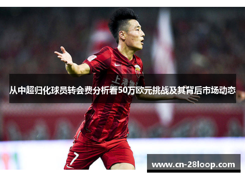从中超归化球员转会费分析看50万欧元挑战及其背后市场动态