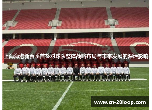 上海海港新赛季首签对球队整体战略布局与未来发展的深远影响