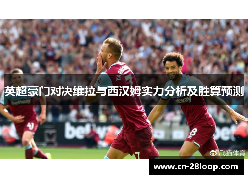 英超豪门对决维拉与西汉姆实力分析及胜算预测 英超豪门对决维拉与西汉姆实力分析及胜算预测