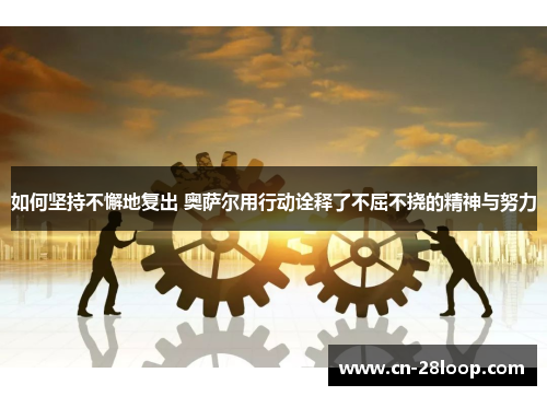 如何坚持不懈地复出 奥萨尔用行动诠释了不屈不挠的精神与努力 如何坚持不懈地复出 奥萨尔用行动诠释了不屈不挠的精神与努力
