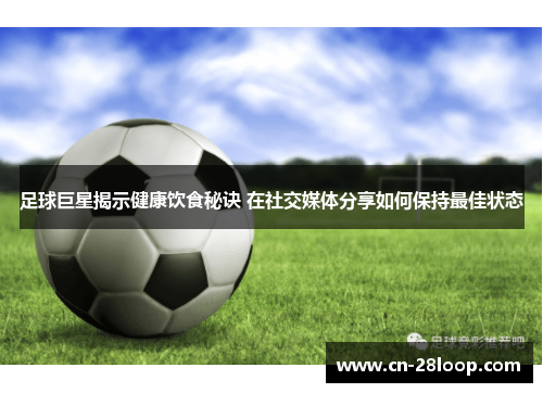足球巨星揭示健康饮食秘诀 在社交媒体分享如何保持最佳状态