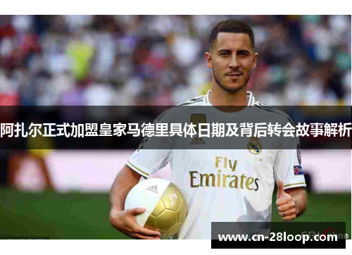阿扎尔正式加盟皇家马德里具体日期及背后转会故事解析