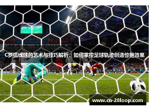 C罗弧线球的艺术与技巧解析:如何掌控足球轨迹创造惊艳效果 C罗弧线球的艺术与技巧解析:如何掌控足球轨迹创造惊艳效果