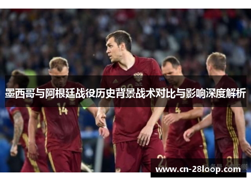 墨西哥与阿根廷战役历史背景战术对比与影响深度解析 墨西哥与阿根廷战役历史背景战术对比与影响深度解析