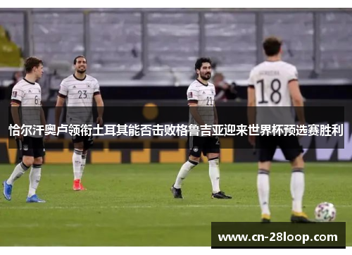 恰尔汗奥卢领衔土耳其能否击败格鲁吉亚迎来世界杯预选赛胜利 恰尔汗奥卢领衔土耳其能否击败格鲁吉亚迎来世界杯预选赛胜利