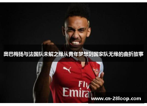 奥巴梅扬与法国队未解之缘从青年梦想到国家队无缘的曲折故事