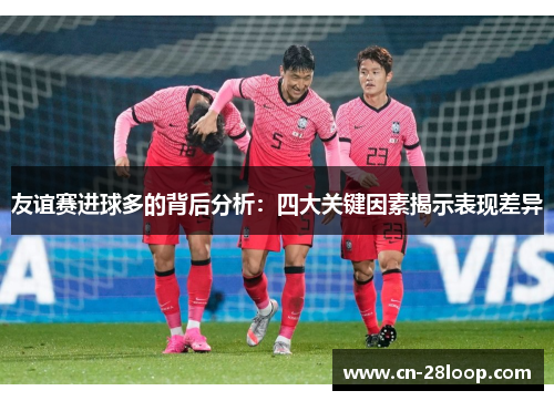 友谊赛进球多的背后分析:四大关键因素揭示表现差异 友谊赛进球多的背后分析:四大关键因素揭示表现差异