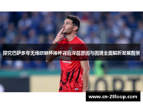 探究巴萨多年无缘欧联杯捧杯背后深层原因与困境全面解析发展前景
