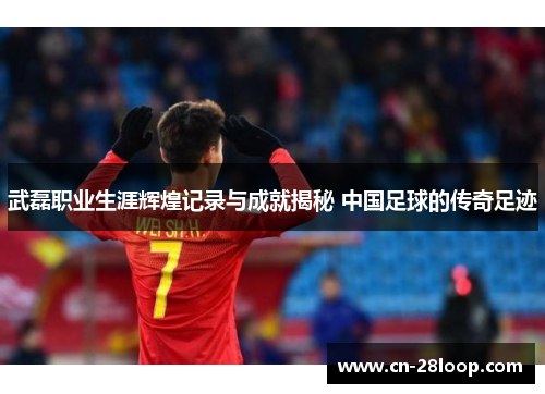 武磊职业生涯辉煌记录与成就揭秘 中国足球的传奇足迹
